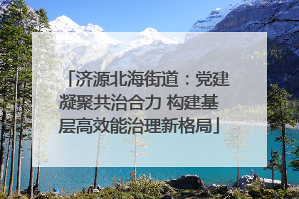济源北海街道：党建凝聚共治合力 构建基层高效能治理新格局