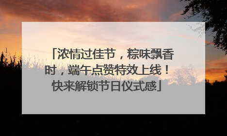 浓情过佳节，粽味飘香时，端午点赞特效上线！快来解锁节日仪式感