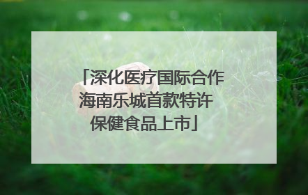 深化医疗国际合作 海南乐城首款特许保健食品上市