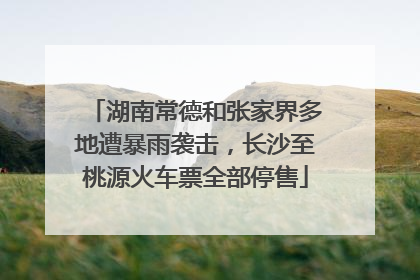 湖南常德和张家界多地遭暴雨袭击，长沙至桃源火车票全部停售