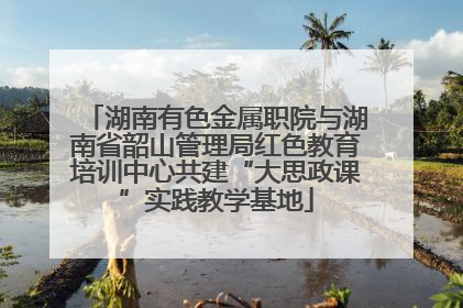 湖南有色金属职院与湖南省韶山管理局红色教育培训中心共建“大思政课”实践教学基地