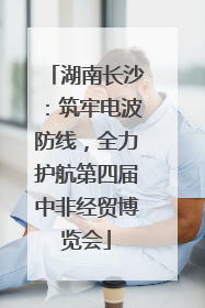 湖南长沙：筑牢电波防线，全力护航第四届中非经贸博览会