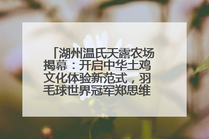 湖州温氏天露农场揭幕：开启中华土鸡文化体验新范式，羽毛球世界冠军郑思维助力品牌兴农