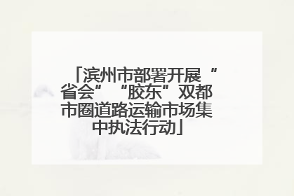滨州市部署开展“省会”“胶东”双都市圈道路运输市场集中执法行动