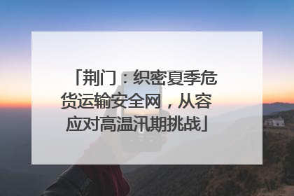 荆门：织密夏季危货运输安全网，从容应对高温汛期挑战
