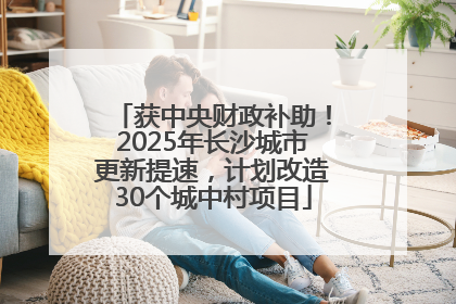 获中央财政补助！2025年长沙城市更新提速，计划改造30个城中村项目