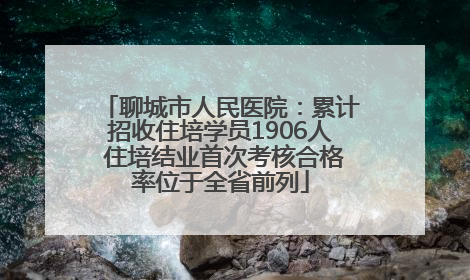 聊城市人民医院：累计招收住培学员1906人 住培结业首次考核合格率位于全省前列