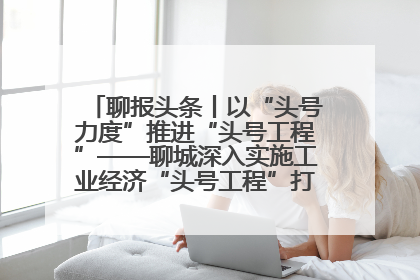 聊报头条丨以“头号力度”推进“头号工程”——聊城深入实施工业经济“头号工程”打造经济发展强引擎