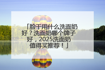 脸干用什么洗面奶好？洗面奶哪个牌子好，2025洗面奶值得买推荐！