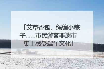 艾草香包、绳编小粽子……市民游客非遗市集上感受端午文化