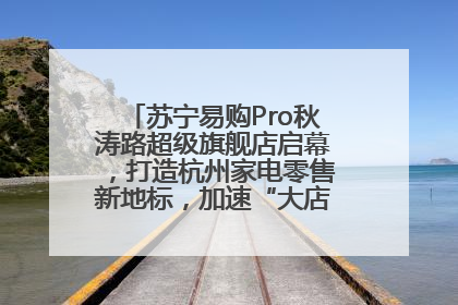 苏宁易购Pro秋涛路超级旗舰店启幕，打造杭州家电零售新地标，加速“大店攻略”全省布局