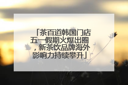 茶百道韩国门店五一假期火爆出圈，新茶饮品牌海外影响力持续攀升