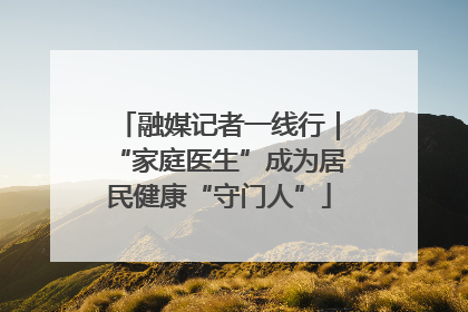 融媒记者一线行｜“家庭医生”成为居民健康“守门人”