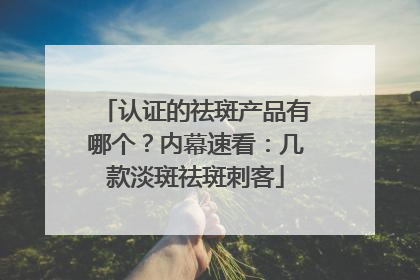 认证的祛斑产品有哪个？内幕速看：几款淡斑祛斑刺客