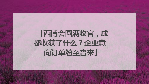 西博会圆满收官，成都收获了什么？企业意向订单纷至沓来