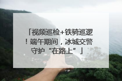 视频巡检+铁骑巡逻！端午期间，冰城交警守护“在路上”
