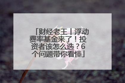 财经老王丨浮动费率基金来了！投资者该怎么选？6个问题带你看懂