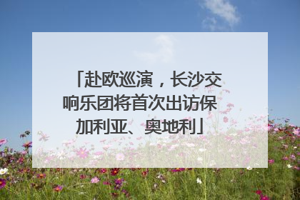 赴欧巡演，长沙交响乐团将首次出访保加利亚、奥地利