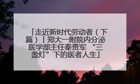 走近新时代劳动者（下篇）丨郑大一附院内分泌医学部主任秦贵军 “三盏灯”下的医者人生