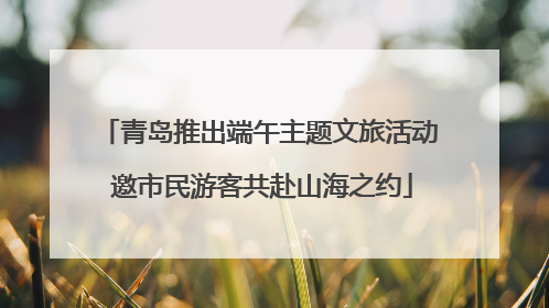 青岛推出端午主题文旅活动 邀市民游客共赴山海之约