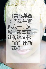 青岛莱西：当端午邂逅六一，这场非遗盛宴让传统文化“萌”出新花样！