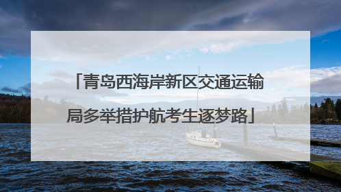 青岛西海岸新区交通运输局多举措护航考生逐梦路