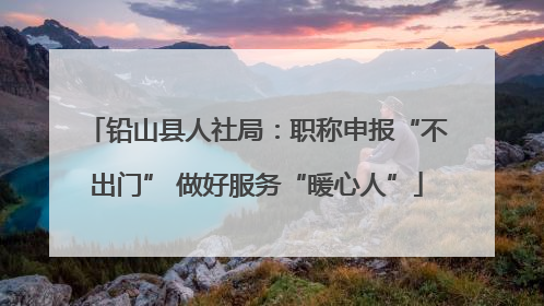 铅山县人社局：职称申报“不出门” 做好服务“暖心人”