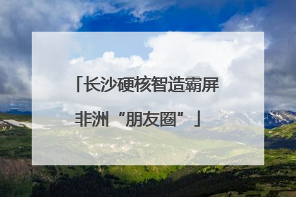 长沙硬核智造霸屏非洲“朋友圈”