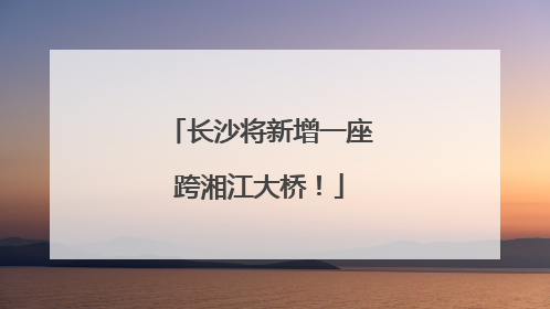 长沙将新增一座跨湘江大桥！