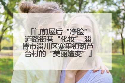 门前屋后“净脸” 道路街巷“化妆” 淄博市淄川区寨里镇葫芦台村的“美丽嬗变”
