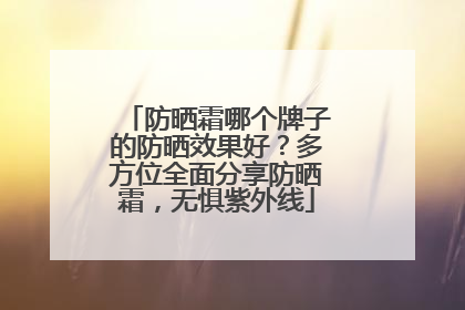 防晒霜哪个牌子的防晒效果好？多方位全面分享防晒霜，无惧紫外线