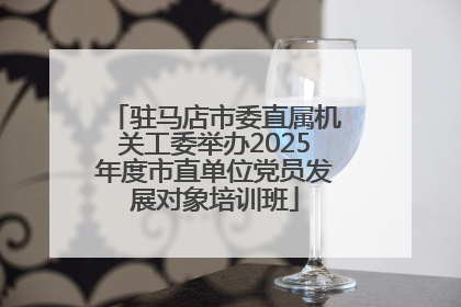 驻马店市委直属机关工委举办2025年度市直单位党员发展对象培训班