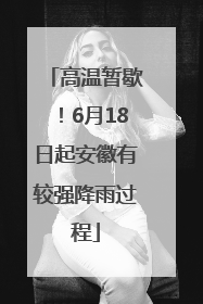 高温暂歇！6月18日起安徽有较强降雨过程