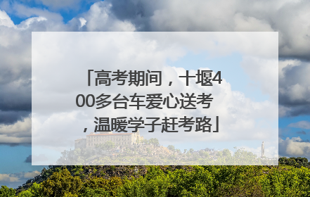 高考期间，十堰400多台车爱心送考，温暖学子赶考路