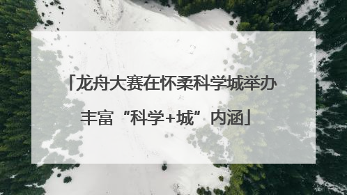 龙舟大赛在怀柔科学城举办 丰富“科学+城”内涵