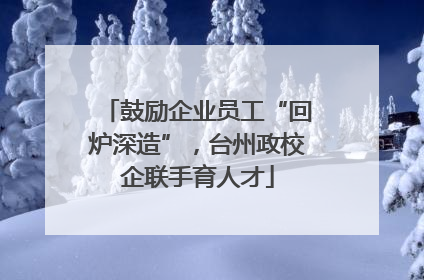 鼓励企业员工“回炉深造”，台州政校企联手育人才