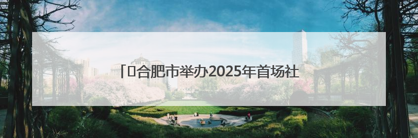 ﻿合肥市举办2025年首场社区运动会 预计将举办10场