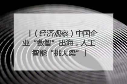 （经济观察）中国企业“数智”出海，人工智能“挑大梁”