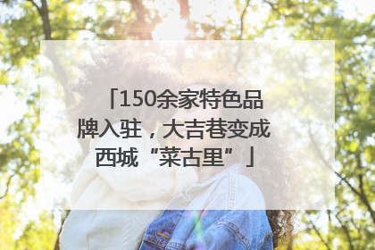 150余家特色品牌入驻，大吉巷变成西城“菜古里”