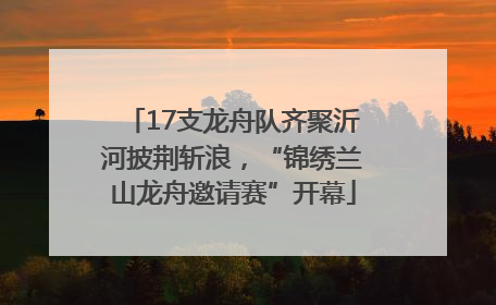 17支龙舟队齐聚沂河披荆斩浪，“锦绣兰山龙舟邀请赛”开幕