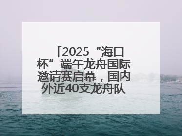 2025“海口杯”端午龙舟国际邀请赛启幕，国内外近40支龙舟队竞逐海甸溪