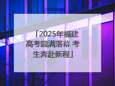 2025年福建高考圆满落幕 考生奔赴新程