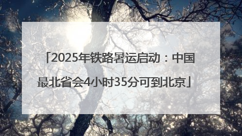 2025年铁路暑运启动：中国最北省会4小时35分可到北京