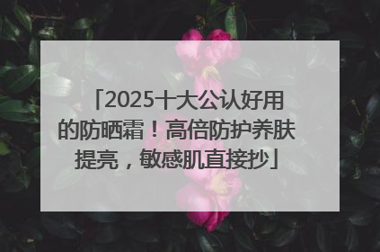 2025十大公认好用的防晒霜！高倍防护养肤提亮，敏感肌直接抄