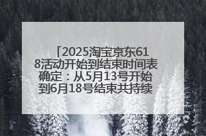 2025淘宝京东618活动开始到结束时间表确定：从5月13号开始到6月18号结束共持续37天附618红包口令及选购攻略一览