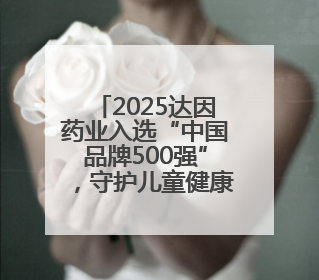 2025达因药业入选“中国品牌500强”，守护儿童健康诠释品牌价值内核