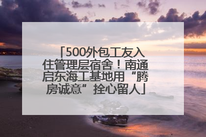 500外包工友入住管理层宿舍！南通启东海工基地用“腾房诚意”拴心留人