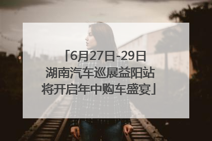 6月27日-29日 湖南汽车巡展益阳站将开启年中购车盛宴