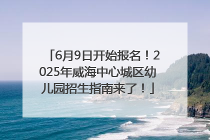 6月9日开始报名！2025年威海中心城区幼儿园招生指南来了！