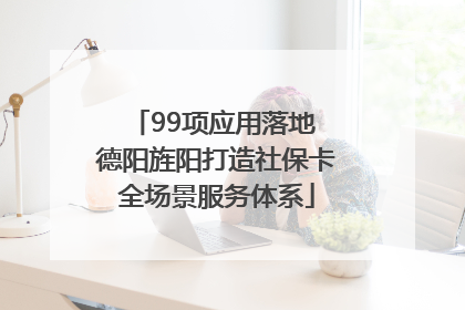 99项应用落地 德阳旌阳打造社保卡全场景服务体系